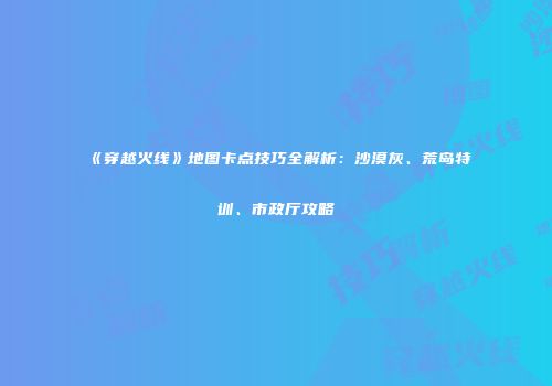 《穿越火线》地图卡点技巧全解析：沙漠灰、荒岛特训、市政厅攻略