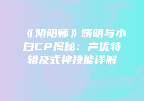 《阴阳师》晴明与小白CP揭秘：声优特辑及式神技能详解
