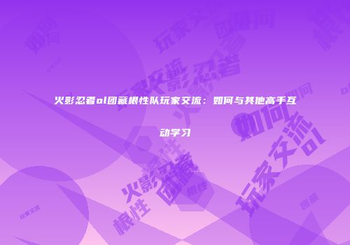 火影忍者ol团藏根性队玩家交流:如何与其他高手互动学习