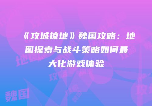 《攻城掠地》魏国攻略：地图探索与战斗策略如何最大化游戏体验