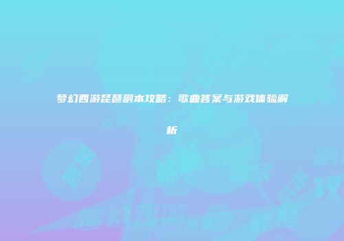 梦幻西游琵琶副本攻略：歌曲答案与游戏体验解析
