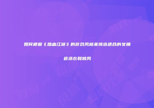 如何根据《热血江湖》的游戏风格来挑选适合的女角色泳衣和披风