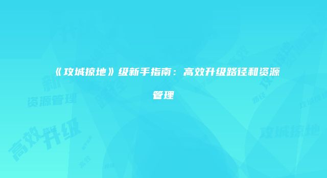 《攻城掠地》级新手指南：高效升级路径和资源管理
