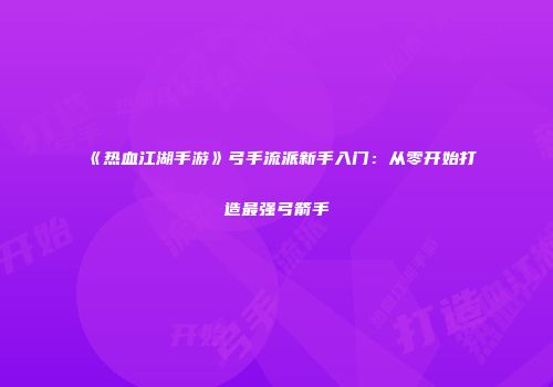 《热血江湖手游》弓手流派新手入门：从零开始打造最强弓箭手