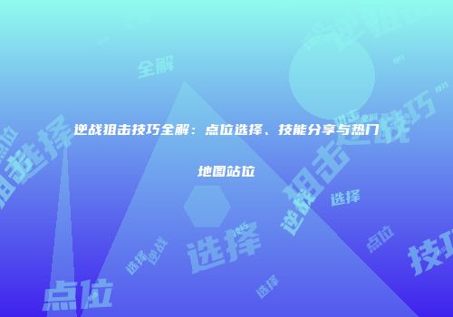 逆战狙击技巧全解：点位选择、技能分享与热门地图站位