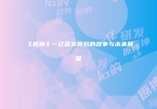 《原神》一亿研发背后的故事与未来展望