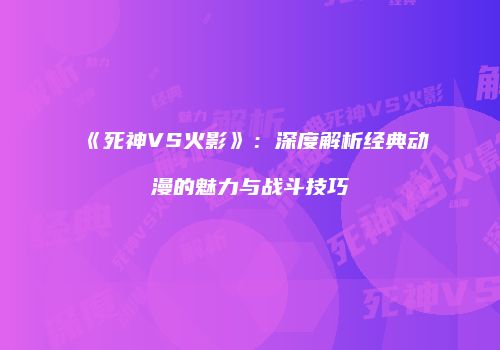 《死神VS火影》：深度解析经典动漫的魅力与战斗技巧