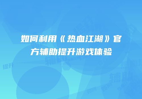 如何利用《热血江湖》官方辅助提升游戏体验