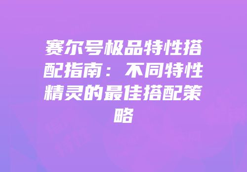 赛尔号极品特性搭配指南：不同特性精灵的最佳搭配策略