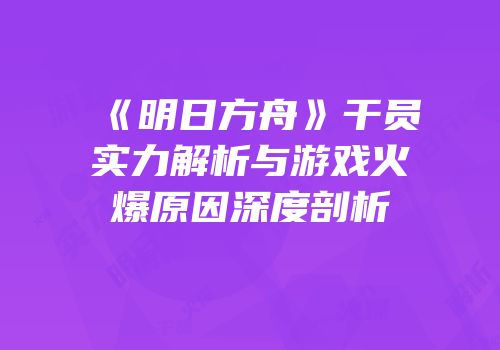 《明日方舟》干员实力解析与游戏火爆原因深度剖析