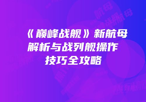 《巅峰战舰》新航母解析与战列舰操作技巧全攻略