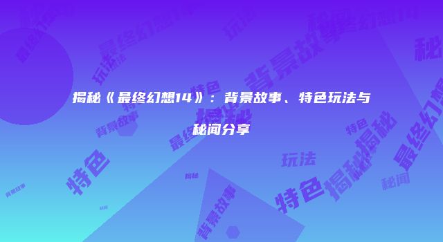揭秘《最终幻想14》：背景故事、特色玩法与秘闻分享