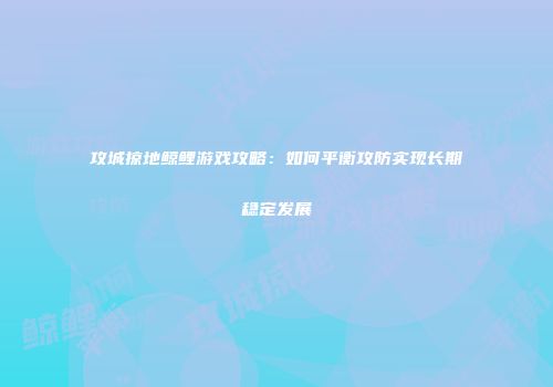 攻城掠地鲸鲤游戏攻略:如何平衡攻防实现长期稳定发展