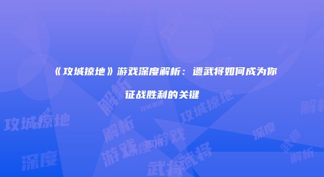 《攻城掠地》游戏深度解析：遗武将如何成为你征战胜利的关键
