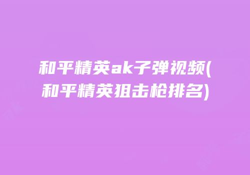 和平精英ak子弹视频(和平精英狙击枪排名)