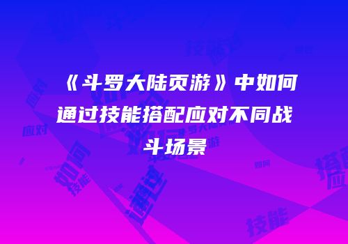 《斗罗大陆页游》中如何通过技能搭配应对不同战斗场景