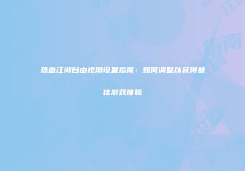 热血江湖自由视角设置指南:如何调整以获得最佳游戏体验