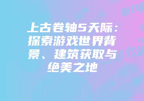 上古卷轴5天际：探索游戏世界背景、建筑获取与绝美之地