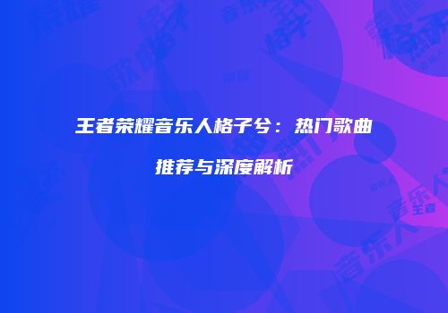 王者荣耀音乐人格子兮：热门歌曲推荐与深度解析