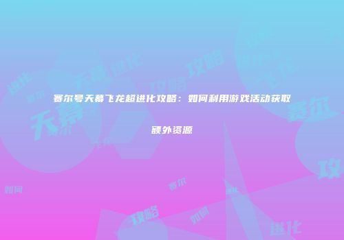 赛尔号天幕飞龙超进化攻略:如何利用游戏活动获取额外资源