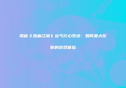 揭秘《热血江湖》运气行心系统：如何最大化你的游戏体验