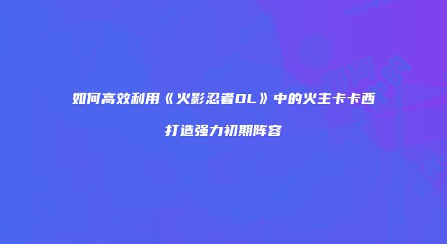 如何高效利用《火影忍者OL》中的火主卡卡西打造强力初期阵容
