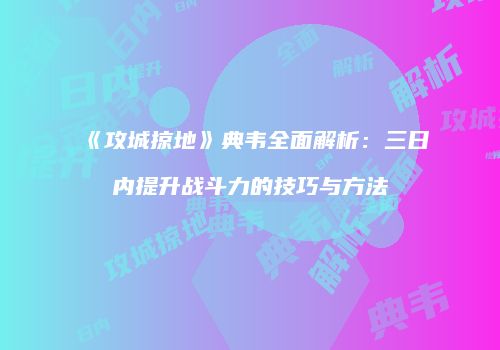 《攻城掠地》典韦全面解析:三日内提升战斗力的技巧与方法