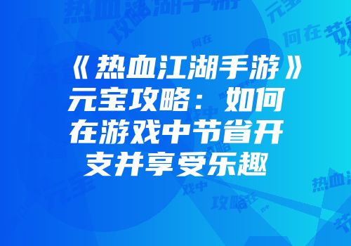 《热血江湖手游》元宝攻略：如何在游戏中节省开支并享受乐趣