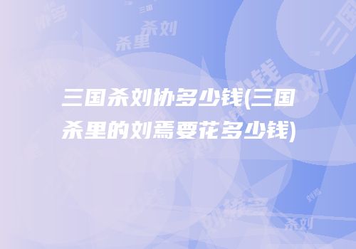 三国杀刘协多少钱(三国杀里的刘焉要花多少钱)
