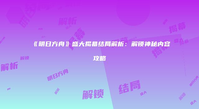 《明日方舟》盛大揭幕结局解析：解锁神秘内容攻略