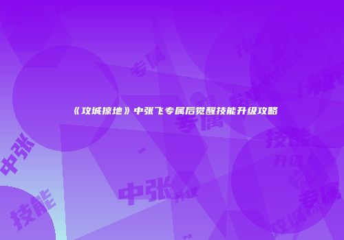 《攻城掠地》中张飞专属后觉醒技能升级攻略