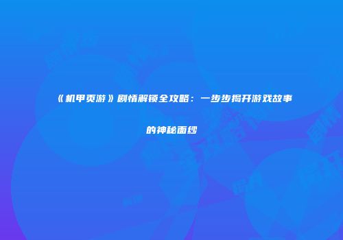 《机甲页游》剧情解锁全攻略：一步步揭开游戏故事的神秘面纱
