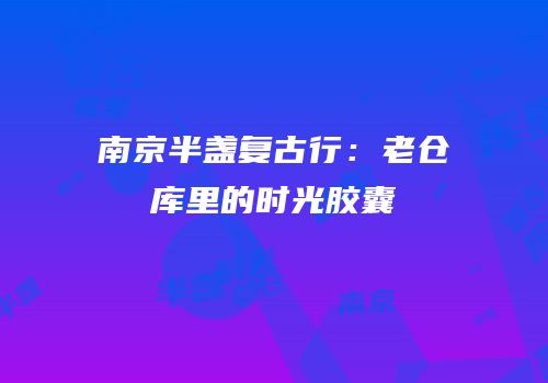 南京半盏复古行：老仓库里的时光胶囊