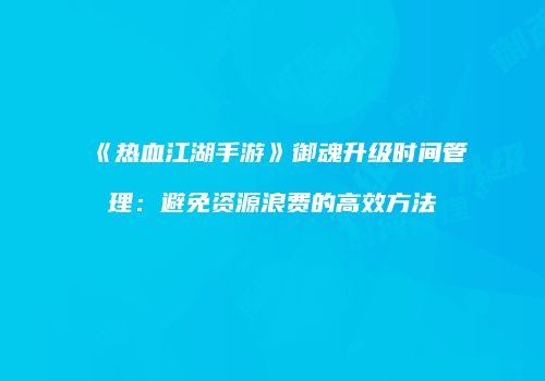 《热血江湖手游》御魂升级时间管理：避免资源浪费的高效方法