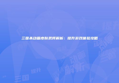 三国杀动画皮肤武将解析：提升游戏体验攻略
