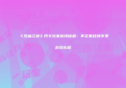《热血江湖》月卡玩家省钱秘籍:不花冤枉钱享受游戏乐趣