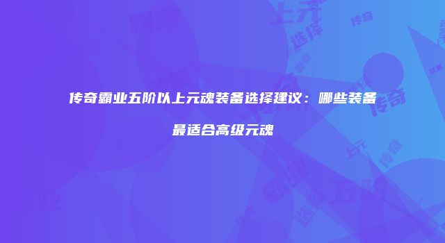 传奇霸业五阶以上元魂装备选择建议:哪些装备最适合高级元魂