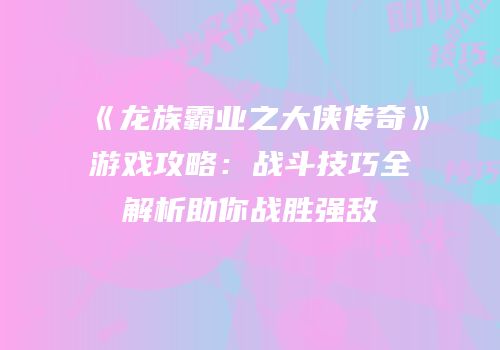 《龙族霸业之大侠传奇》游戏攻略：战斗技巧全解析助你战胜强敌