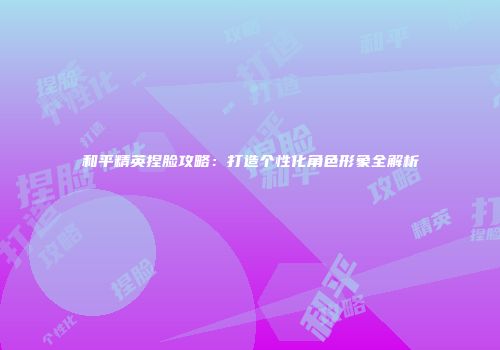 和平精英捏脸攻略：打造个性化角色形象全解析