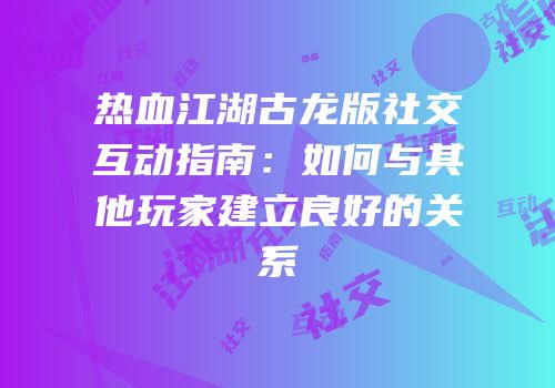 热血江湖古龙版社交互动指南：如何与其他玩家建立良好的关系