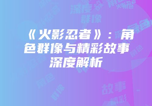 《火影忍者》：角色群像与精彩故事深度解析