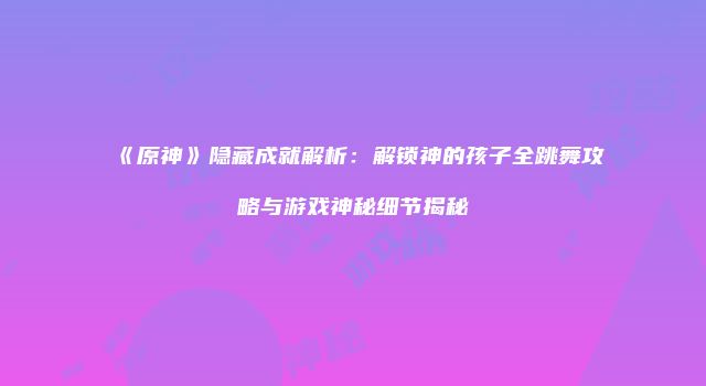 《原神》隐藏成就解析：解锁神的孩子全跳舞攻略与游戏神秘细节揭秘