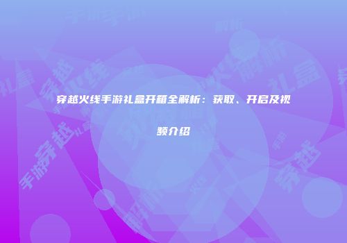 穿越火线手游礼盒开箱全解析：获取、开启及视频介绍