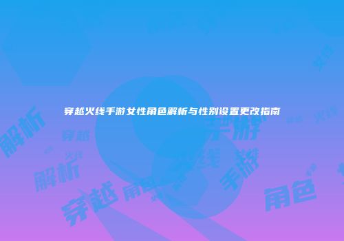 穿越火线手游女性角色解析与性别设置更改指南