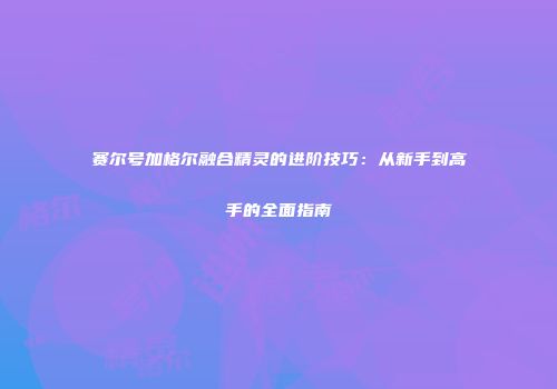 赛尔号加格尔融合精灵的进阶技巧：从新手到高手的全面指南