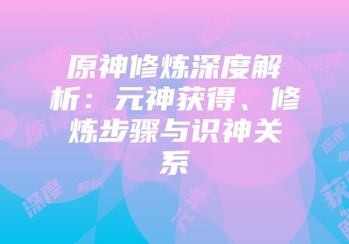 原神修炼深度解析：元神获得、修炼步骤与识神关系