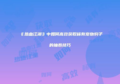 《热血江湖》中如何高效获取稀有宠物豹子的抽卷技巧