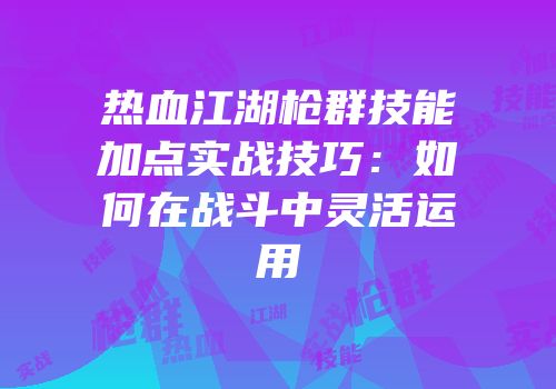 热血江湖枪群技能加点实战技巧：如何在战斗中灵活运用