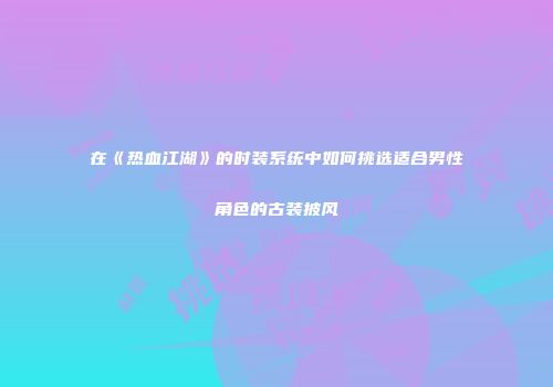 在《热血江湖》的时装系统中如何挑选适合男性角色的古装披风