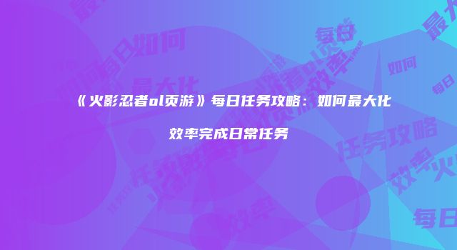 《火影忍者ol页游》每日任务攻略：如何最大化效率完成日常任务